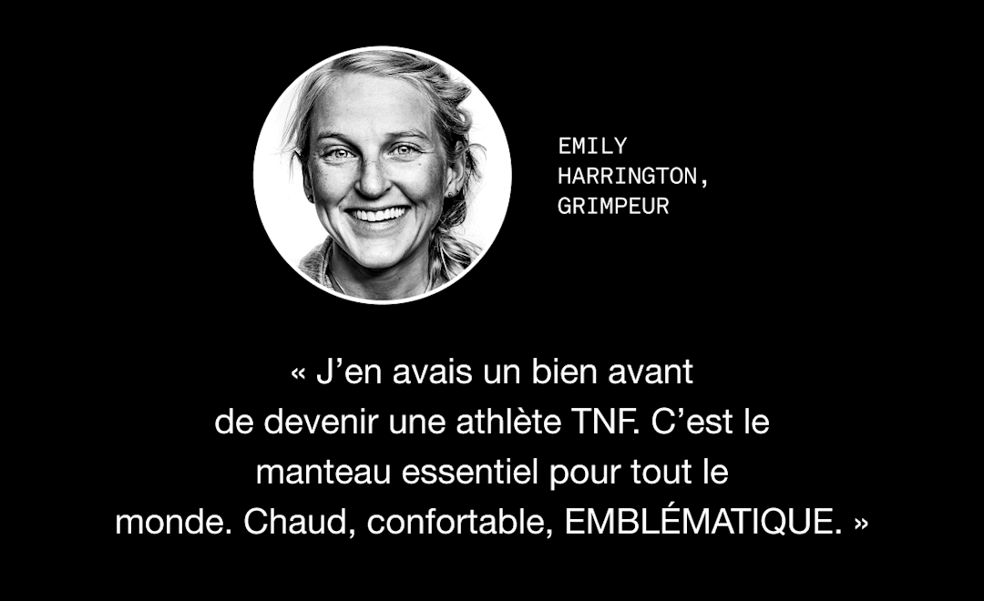 Citation d'Emily Harrington à propos de la veste Retro Nutpse pour femmes de 1996 : « J'en possède une depuis avant même d'être athlète pour TNF. La veste incontournable par excellence. Chaude, confortable, ICONIQUE. »