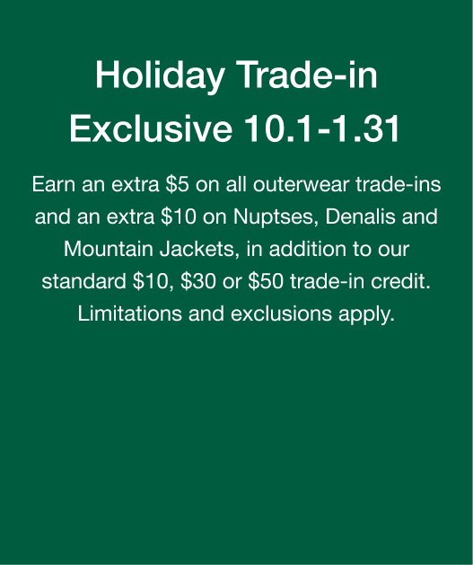 Holiday Trade-in Exclusive 10.1-1.31. Earn an extra $5 on all outerwear trade-ins and an extra $10 on Nuptses, Denalis and Mountain Jackets, in addition to our standard $10, $30 or $50 trade-in credit. Limitations and exclusions apply.