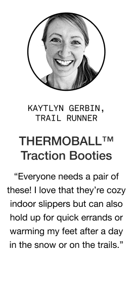 image: Katlyn Gerbin quote about Women's THERMOBALL Traction Booties "Everyone needs a pair of these! I’ve given them to my family members and everyone loves them. I love that they’re cozy indoor slippers but can also hold up for quick errands around town or warming my feet after a day in the snow/on the trails."