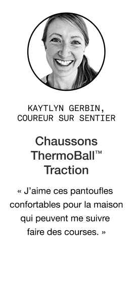 Citation de Katlyn Gerbin à propos des bottines de traction THERMOBALL pour femmes : « Tout le monde devrait en avoir une paire ! J'en ai offert à ma famille et tout le monde les adore. J'aime le fait qu'elles soient confortables à l'intérieur, mais aussi résistantes pour faire des courses rapides en ville ou pour réchauffer mes pieds après une journée dans la neige ou sur les sentiers. »
