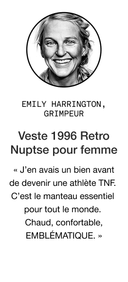 Citation d'Emily Harrington à propos de la veste Retro Nutpse pour femmes de 1996 : « J'en possède une depuis avant même d'être athlète pour TNF. La veste incontournable par excellence. Chaude, confortable, ICONIQUE. »